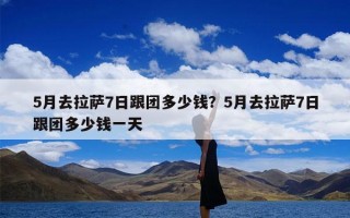 5月去拉萨7日跟团多少钱？5月去拉萨7日跟团多少钱一天