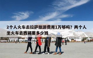 2个人火车去拉萨旅游费用1万够吗？两个人坐火车去西藏要多少钱