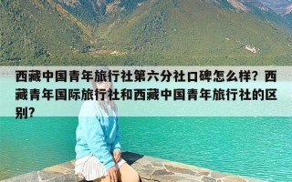 西藏中国青年旅行社第六分社口碑怎么样？西藏青年国际旅行社和西藏中国青年旅行社的区别?