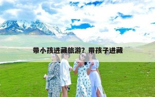 带小孩进藏旅游？带孩子进藏