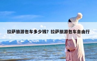 拉萨旅游包车多少钱？拉萨旅游包车自由行