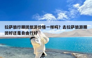 拉萨旅行跟团旅游价格一样吗？去拉萨旅游跟团好还是自由行好