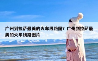 广州到拉萨最美的火车线路图？广州到拉萨最美的火车线路图片