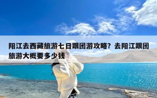 阳江去西藏旅游七日跟团游攻略？去阳江跟团旅游大概要多少钱