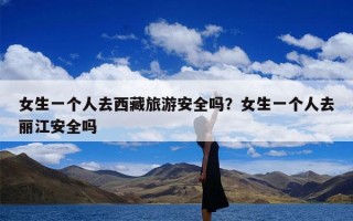 女生一个人去西藏旅游安全吗？女生一个人去丽江安全吗