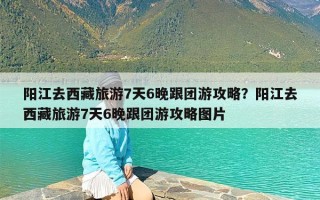 阳江去西藏旅游7天6晚跟团游攻略？阳江去西藏旅游7天6晚跟团游攻略图片