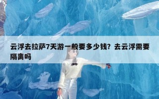 云浮去拉萨7天游一般要多少钱？去云浮需要隔离吗