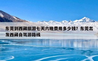 东莞到西藏旅游七天六晚费用多少钱？东莞出发西藏自驾游路线