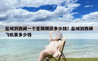 盐城到西藏一个星期跟团多少钱？盐城到西藏飞机票多少钱