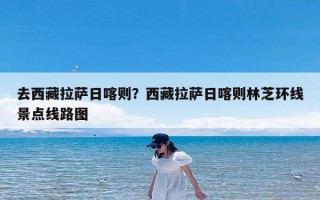 去西藏拉萨日喀则？西藏拉萨日喀则林芝环线景点线路图