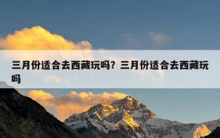 三月份适合去西藏玩吗？三月份适合去西藏玩吗