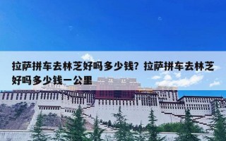拉萨拼车去林芝好吗多少钱？拉萨拼车去林芝好吗多少钱一公里