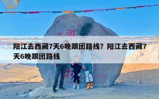 阳江去西藏7天6晚跟团路线？阳江去西藏7天6晚跟团路线