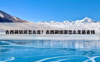 去西藏旅游怎么走？去西藏旅游怎么走最省钱