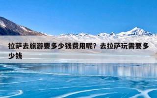 拉萨去旅游要多少钱费用呢？去拉萨玩需要多少钱