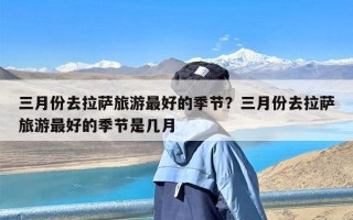 三月份去拉萨旅游最好的季节？三月份去拉萨旅游最好的季节是几月