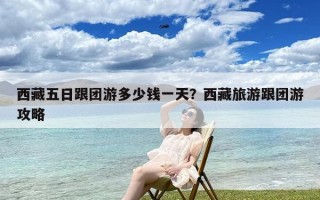 西藏五日跟团游多少钱一天？西藏旅游跟团游攻略