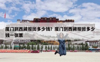 厦门到西藏报团多少钱？厦门到西藏报团多少钱一张票