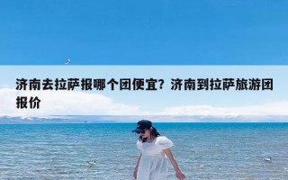 济南去拉萨报哪个团便宜？济南到拉萨旅游团报价