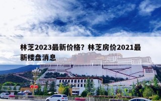 林芝2023最新价格？林芝房价2021最新楼盘消息