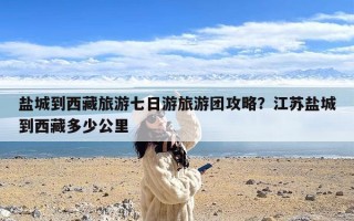 盐城到西藏旅游七日游旅游团攻略？江苏盐城到西藏多少公里