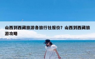 山西到西藏旅游各旅行社报价？山西到西藏旅游攻略