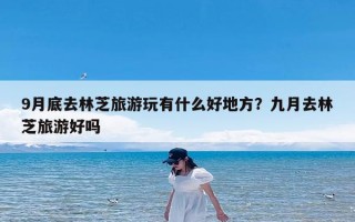 9月底去林芝旅游玩有什么好地方？九月去林芝旅游好吗