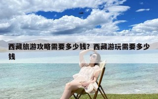 西藏旅游攻略需要多少钱？西藏游玩需要多少钱
