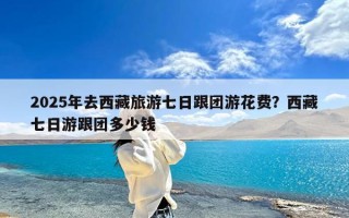 2025年去西藏旅游七日跟团游花费？西藏七日游跟团多少钱