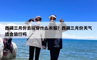 西藏三月份去玩穿什么衣服？西藏三月份天气适合旅行吗