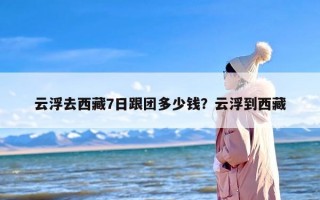 云浮去西藏7日跟团多少钱？云浮到西藏