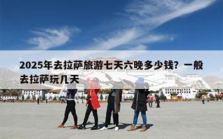 2025年去拉萨旅游七天六晚多少钱？一般去拉萨玩几天