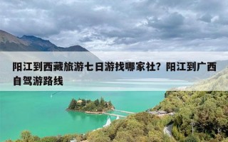 阳江到西藏旅游七日游找哪家社？阳江到广西自驾游路线