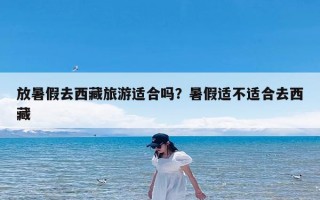 放暑假去西藏旅游适合吗？暑假适不适合去西藏
