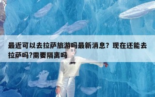 最近可以去拉萨旅游吗最新消息？现在还能去拉萨吗?需要隔离吗