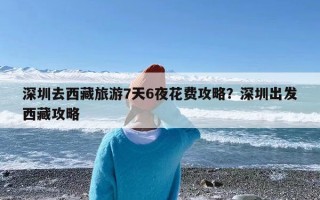 深圳去西藏旅游7天6夜花费攻略？深圳出发西藏攻略