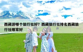 西藏游哪个旅行社好？西藏旅行社排名西藏旅行社哪家好