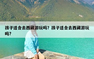 孩子适合去西藏游玩吗？孩子适合去西藏游玩吗?