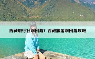 西藏旅行社跟团游？西藏旅游跟团游攻略