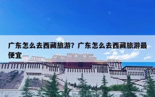 广东怎么去西藏旅游？广东怎么去西藏旅游最便宜