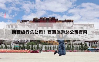 西藏旅行总公司？西藏旅游总公司官网