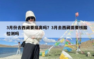 3月份去西藏要隔离吗？3月去西藏需要核酸检测吗