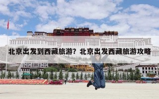 北京出发到西藏旅游？北京出发西藏旅游攻略