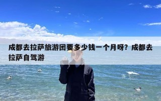 成都去拉萨旅游团要多少钱一个月呀？成都去拉萨自驾游