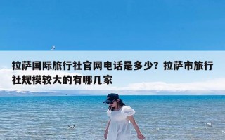 拉萨国际旅行社官网电话是多少？拉萨市旅行社规模较大的有哪几家