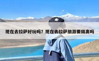 现在去拉萨好玩吗？现在去拉萨旅游要隔离吗