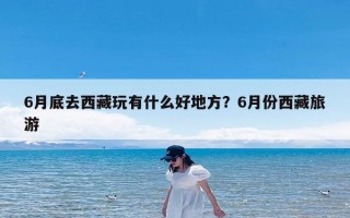 6月底去西藏玩有什么好地方？6月份西藏旅游