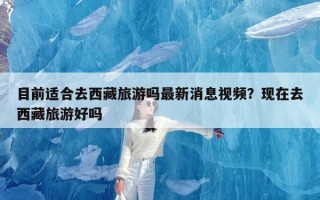 目前适合去西藏旅游吗最新消息视频？现在去西藏旅游好吗