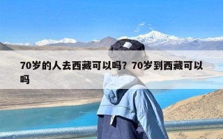 70岁的人去西藏可以吗？70岁到西藏可以吗