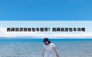 西藏旅游旅拍包车推荐？西藏旅游包车攻略